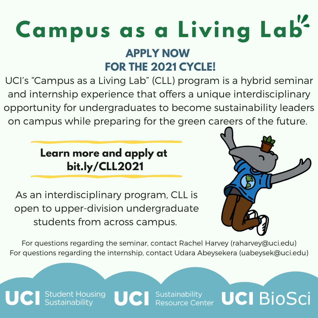 UCI’s “Campus as a Living Lab” (CLL) program is a hybrid seminar and internship experience that offers a unique interdisciplinary opportunity for undergraduates to become sustainability leaders on campus while preparing for the green careers of the future. Learn more and apply at bit.ly/CLL2021 As an interdisciplinary program, CLL is open to upper-division undergraduate students from across campus. For questions regarding the seminar, contact Rachel Harvey (raharvey@uci.edu) For questions regarding the internship, contact Udara Abeysekera (uabeysek@uci.edu)