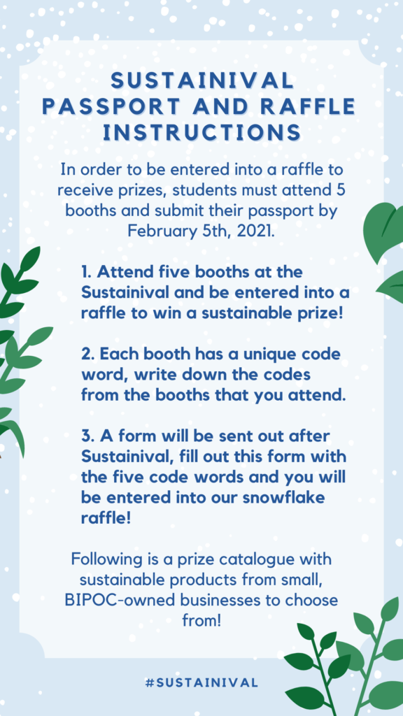 In order to be entered into a raffle to receive prizes, students must attend 5 booths and submit their passport by February 5th, 2021. 1. Attend five booths at the Sustainival and be entered into a raffle to win a sustainable prize! 2. Each booth has a unique code word, write down the codes from the booths that you attend. 3. A form will be sent out after Sustainival, fill out this form with the five code words and you will be entered into our snowflake raffle! Following is a prize catalogue with sustainable products from small, BIPOC-owned businesses to choose from!