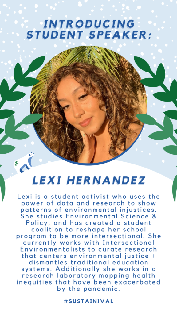 introducing STUDENT SPEAKER: Lexi Hernandez Lexi is a student activist who uses the power of data and research to show patterns of environmental injustices. She studies Environmental Science & Policy, and has created a student coalition to reshape her school program to be more intersectional. She currently works with Intersectional Environmentalists to curate research that centers environmental justice + dismantles traditional education systems. Additionally she works in a research laboratory mapping health inequities that have been exacerbated by the pandemic.