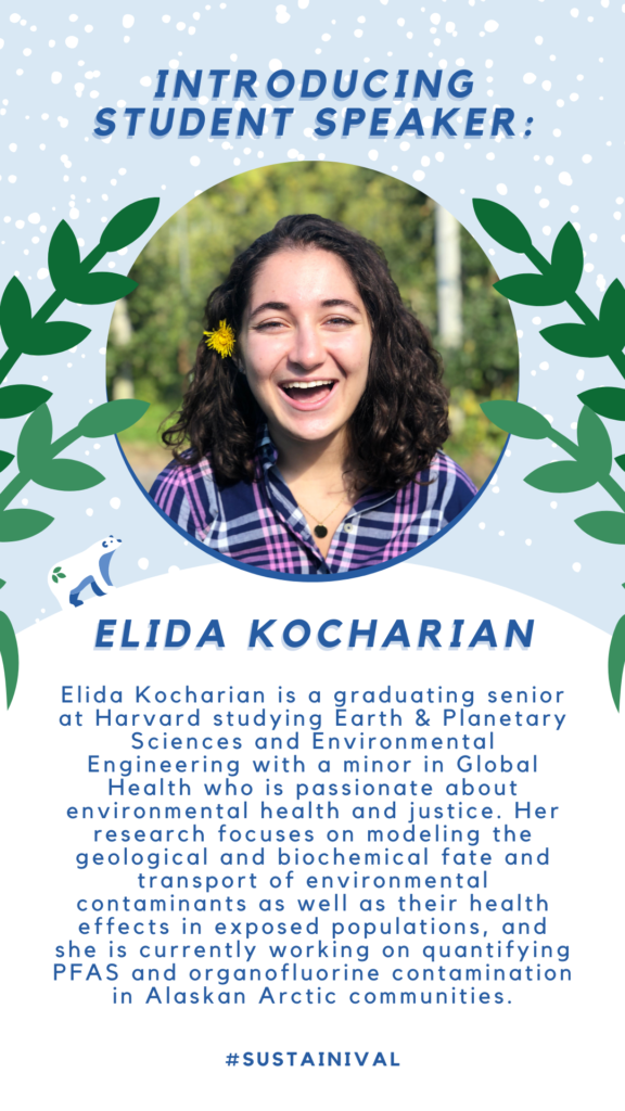 introducing STUDENT SPEAKER: Elida Kocharian: Elida Kocharian is a graduating senior at Harvard studying Earth & Planetary Sciences and Environmental Engineering with a minor in Global Health who is passionate about environmental health and justice. Her research focuses on modeling the geological and biochemical fate and transport of environmental contaminants as well as their health effects in exposed populations, and she is currently working on quantifying PFAS and organofluorine contamination in Alaskan Arctic communities.