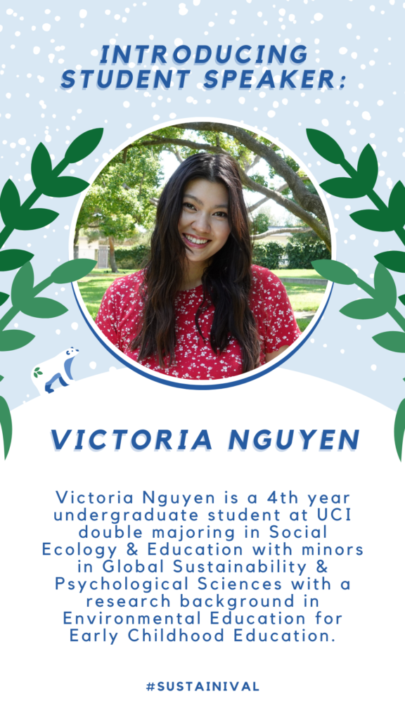 introducing STUDENT SPEAKER: Victoria Nguyen: Victoria Nguyen is a 4th year undergraduate student at UCI double majoring in Social Ecology & Education with minors in Global Sustainability & Psychological Sciences with a research background in Environmental Education for Early Childhood Education.